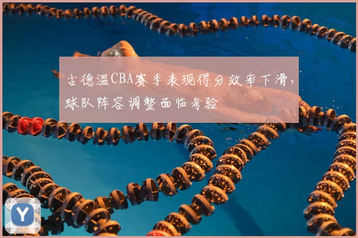 古德温CBA赛季表现得分效率下滑,球队阵容调整面临考验
