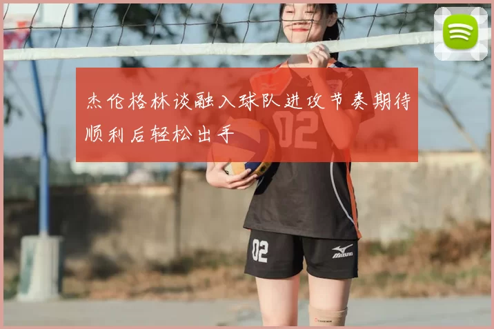 杰伦格林谈融入球队进攻节奏期待顺利后轻松出手